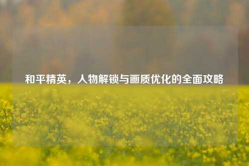 和平精英，人物解锁与画质优化的全面攻略