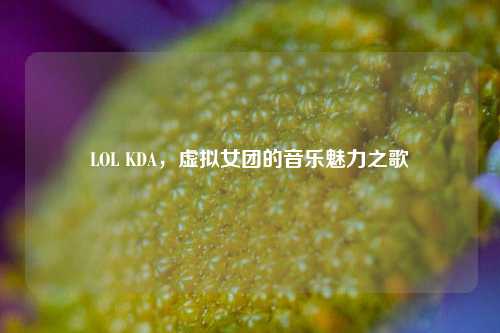 LOL KDA，虚拟女团的音乐魅力之歌