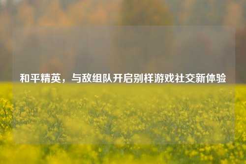 和平精英，与敌组队开启别样游戏社交新体验