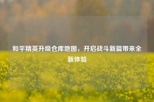 和平精英升级仓库地图，开启战斗新篇带来全新体验
