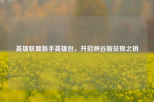 英雄联盟新手英雄包，开启峡谷新征程之钥