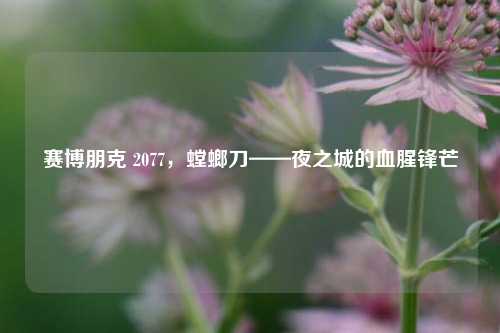 赛博朋克 2077，螳螂刀——夜之城的血腥锋芒