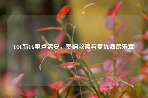 LOL新CG里卢锡安,奏响救赎与复仇激昂乐章