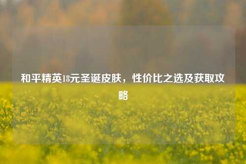 和平精英18元圣诞皮肤，性价比之选及获取攻略