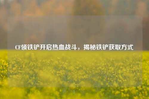 CF领铁铲开启热血战斗,揭秘铁铲获取方式