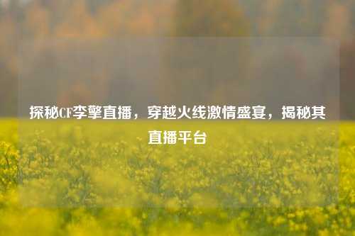 探秘CF李擎直播，穿越火线激情盛宴，揭秘其直播平台