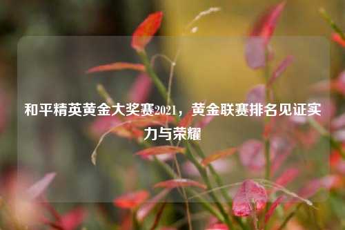 和平精英黄金大奖赛2021，黄金联赛排名见证实力与荣耀
