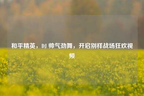 和平精英,DJ 帅气劲舞,开启别样战场狂欢视频