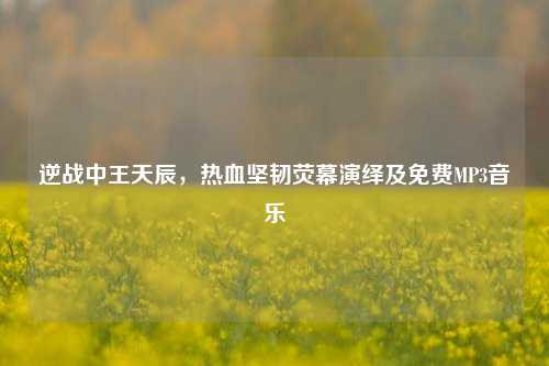 逆战中王天辰,热血坚韧荧幕演绎及免费MP3音乐