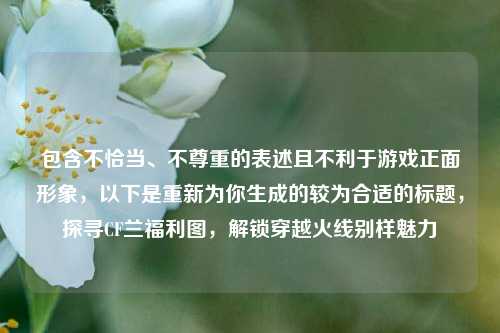 包含不恰当、不尊重的表述且不利于游戏正面形象,以下是重新为你生成的较为合适的标题,探寻CF兰福利图,解锁穿越火线别样魅力