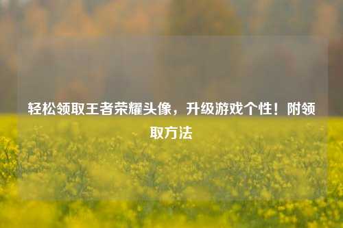 轻松领取王者荣耀头像,升级游戏个性!附领取方法