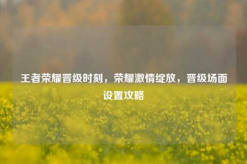 王者荣耀晋级时刻,荣耀激情绽放,晋级场面设置攻略