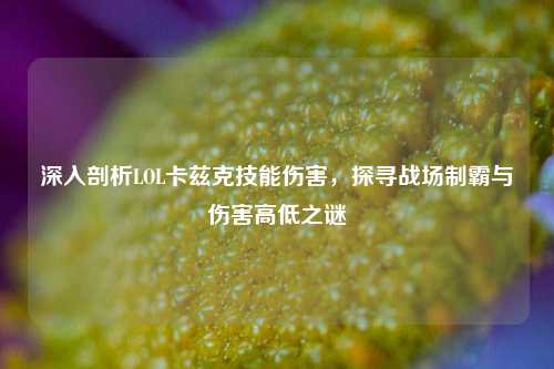 深入剖析LOL卡兹克技能伤害,探寻战场制霸与伤害高低之谜