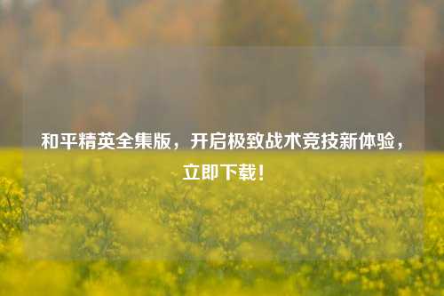 和平精英全集版,开启极致战术竞技新体验,立即下载!
