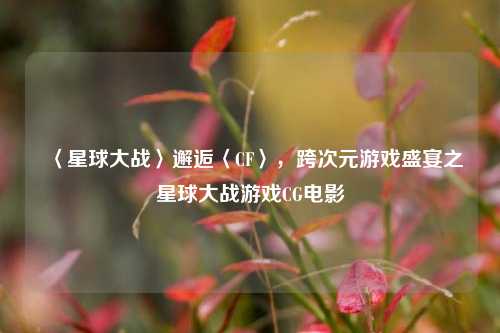 〈星球大战〉邂逅〈CF〉,跨次元游戏盛宴之星球大战游戏CG电影