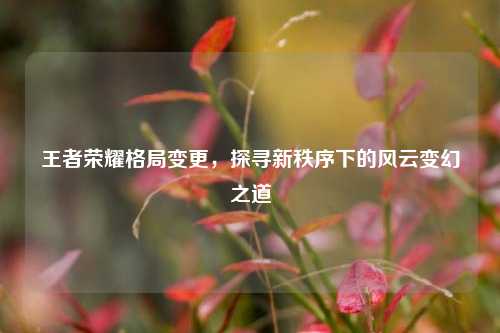 王者荣耀格局变更,探寻新秩序下的风云变幻之道
