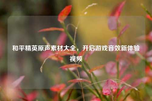 和平精英原声素材大全,开启游戏音效新体验视频