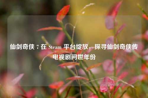 仙剑奇侠 7 在 Steam 平台绽放,探寻仙剑奇侠传电视剧问世年份