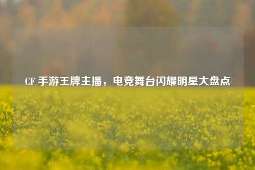 CF 手游王牌主播，电竞舞台闪耀明星大盘点