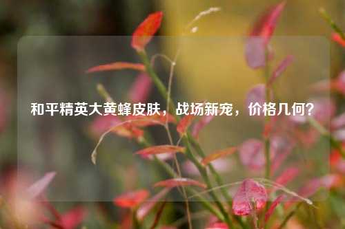 和平精英大黄蜂皮肤,战场新宠,价格几何?