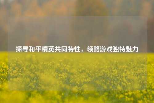 探寻和平精英共同特性，领略游戏独特魅力