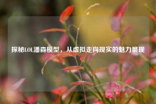 探秘LOL潘森模型,从虚拟走向现实的魅力展现
