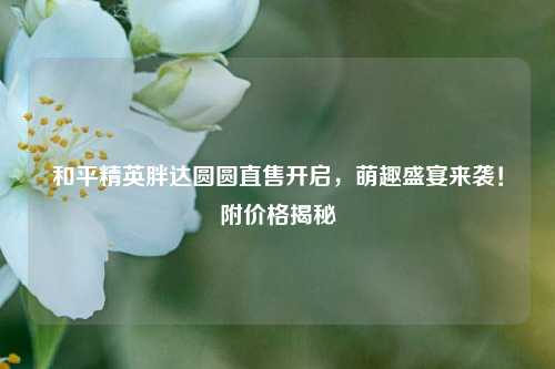 和平精英胖达圆圆直售开启，萌趣盛宴来袭！附价格揭秘