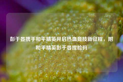 彭于晏携手和平精英开启热血竞技新征程,附和平精英彭于晏捏脸码