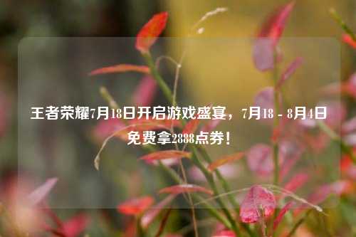 王者荣耀7月18日开启游戏盛宴，7月18 - 8月4日免费拿2888点券！