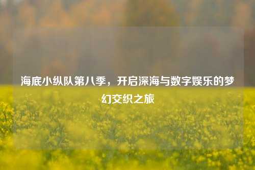 海底小纵队第八季,开启深海与数字娱乐的梦幻交织之旅