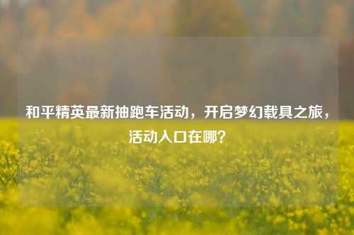 和平精英最新抽跑车活动,开启梦幻载具之旅,活动入口在哪?