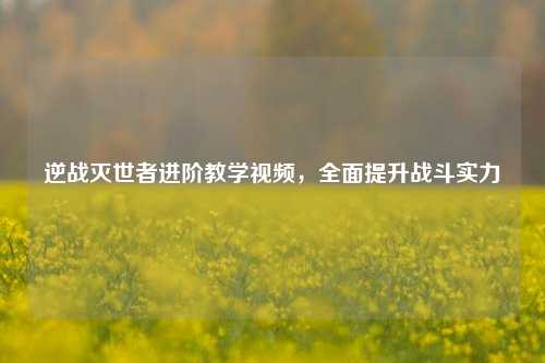 逆战灭世者进阶教学视频,全面提升战斗实力