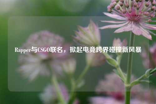 Rapper与CSGO联名，掀起电竞跨界碰撞新风暴