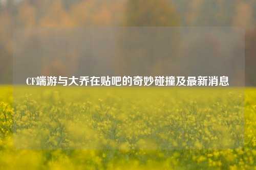CF端游与大乔在贴吧的奇妙碰撞及最新消息