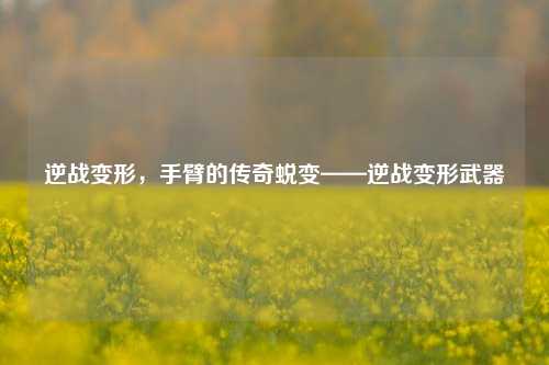 逆战变形,手臂的传奇蜕变——逆战变形武器