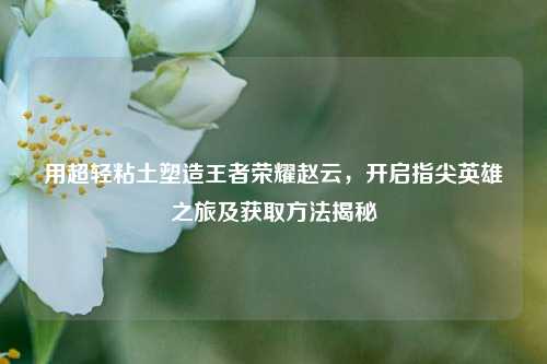 用超轻粘土塑造王者荣耀赵云，开启指尖英雄之旅及获取方法揭秘