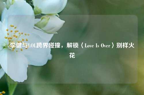 李健与LOL跨界碰撞,解锁〈Love Is Over〉别样火花