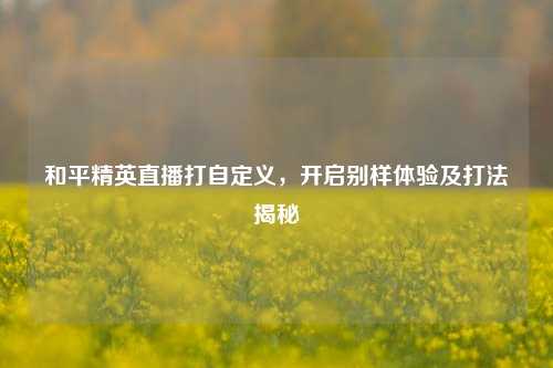 和平精英直播打自定义,开启别样体验及打法揭秘