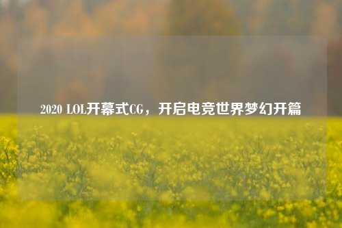 2020 LOL开幕式CG,开启电竞世界梦幻开篇