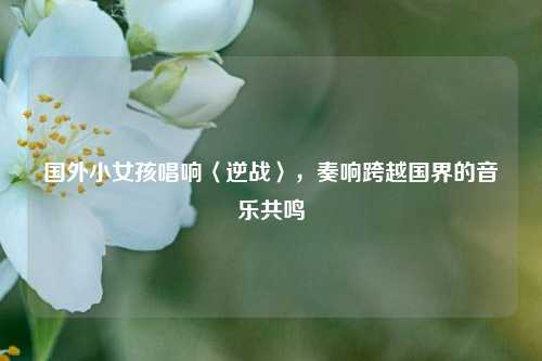 国外小女孩唱响〈逆战〉,奏响跨越国界的音乐共鸣