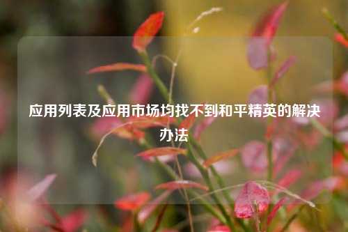 应用列表及应用市场均找不到和平精英的解决办法