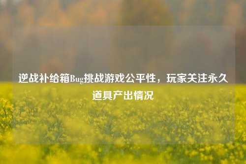 逆战补给箱Bug挑战游戏公平性,玩家关注永久道具产出情况