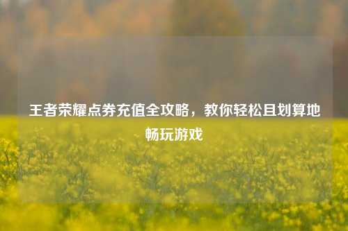 王者荣耀点券充值全攻略,教你轻松且划算地畅玩游戏