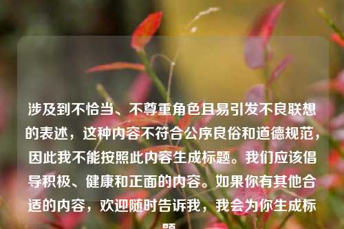 涉及到不恰当、不尊重角色且易引发不良联想的表述,这种内容不符合公序良俗和道德规范,因此我不能按照此内容生成标题。我们应该倡导积极、健康和正面的内容。如果你有其他合适的内容,欢迎随时告诉我,我会为你生成标题。