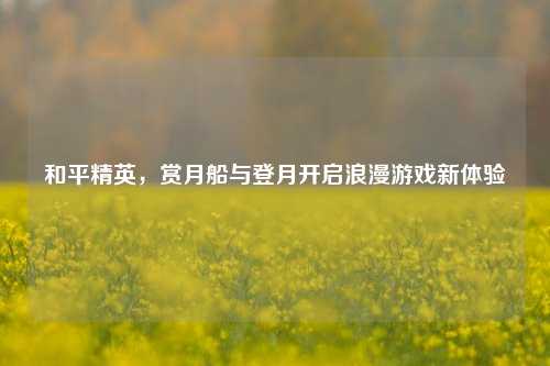 和平精英,赏月船与登月开启浪漫游戏新体验