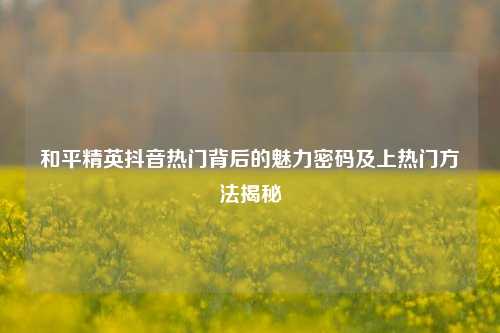 和平精英抖音热门背后的魅力密码及上热门方法揭秘