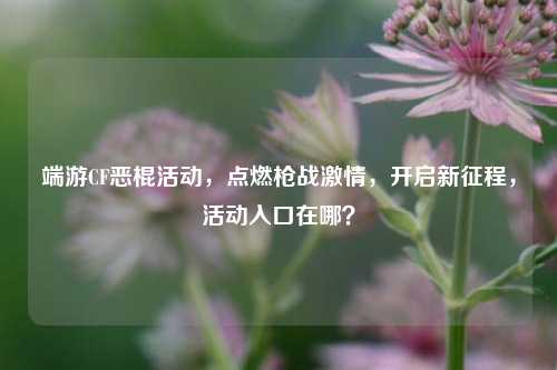 端游CF恶棍活动,点燃枪战激情,开启新征程,活动入口在哪?